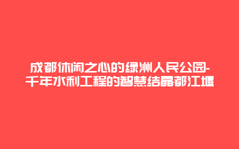 成都休闲之心的绿洲人民公园-千年水利工程的智慧结晶都江堰