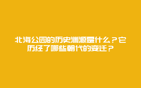 北海公园的历史渊源是什么？它历经了哪些朝代的变迁？