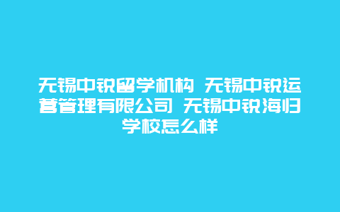 无锡中锐留学机构 无锡中锐运营管理有限公司 无锡中锐海归学校怎么样