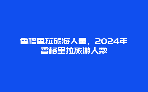 香格里拉旅游人量，2024年香格里拉旅游人数