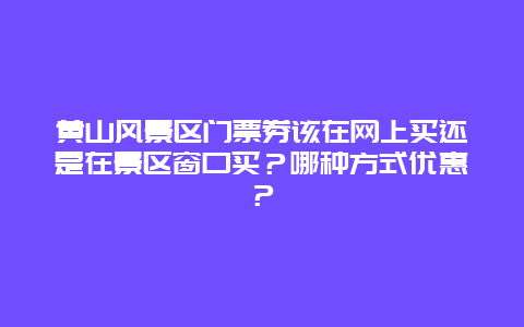 黄山风景区门票券该在网上买还是在景区窗口买？哪种方式优惠？