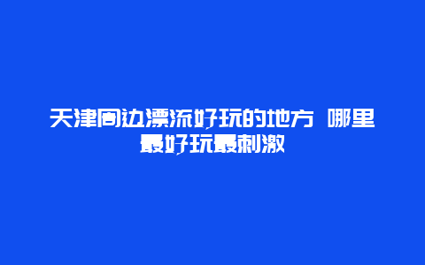 天津周边漂流好玩的地方 哪里最好玩最刺激