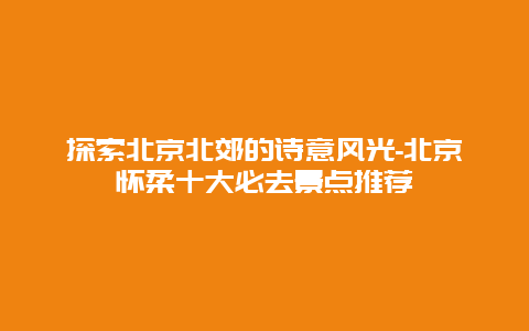 探索北京北郊的诗意风光-北京怀柔十大必去景点推荐