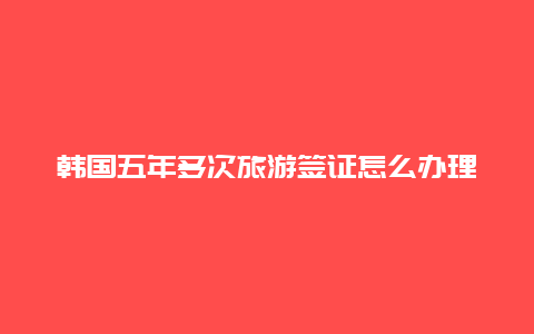 韩国五年多次旅游签证怎么办理