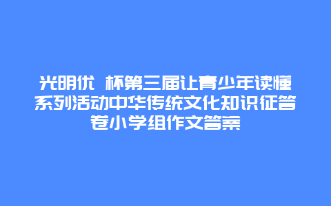 光明优 杯第三届让青少年读懂系列活动中华传统文化知识征答卷小学组作文答案