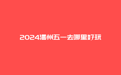 2024温州五一去哪里好玩