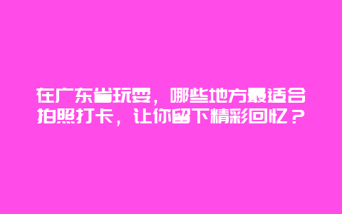 在广东省玩耍，哪些地方最适合拍照打卡，让你留下精彩回忆？