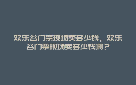 欢乐谷门票现场卖多少钱，欢乐谷门票现场卖多少钱啊？