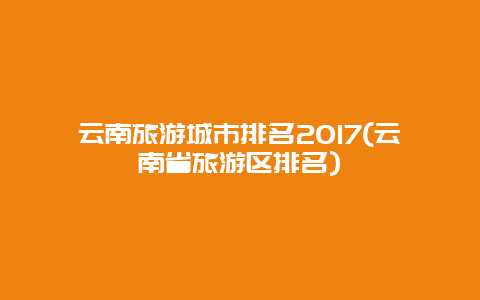 云南旅游城市排名2017(云南省旅游区排名)