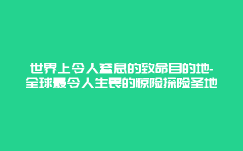 世界上令人窒息的致命目的地-全球最令人生畏的惊险探险圣地