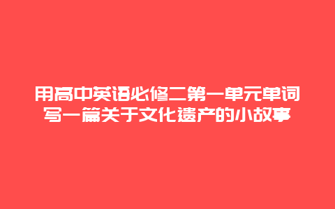 用高中英语必修二第一单元单词写一篇关于文化遗产的小故事