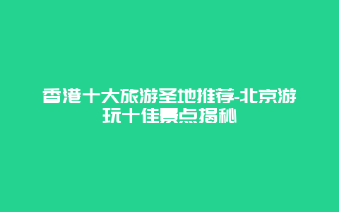 香港十大旅游圣地推荐-北京游玩十佳景点揭秘