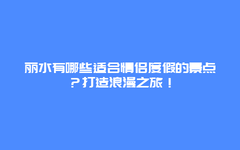 丽水有哪些适合情侣度假的景点？打造浪漫之旅！