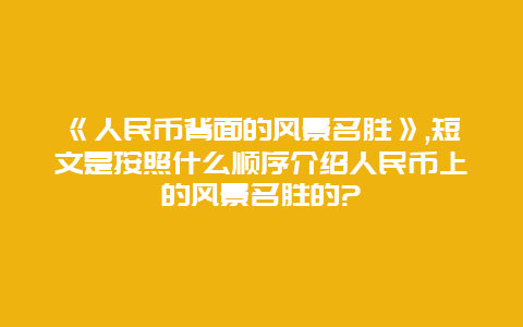 《人民币背面的风景名胜》,短文是按照什么顺序介绍人民币上的风景名胜的?