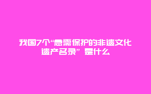 我国7个“急需保护的非遗文化遗产名录” 是什么