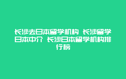 长沙去日本留学机构 长沙留学日本中介 长沙日本留学机构排行榜