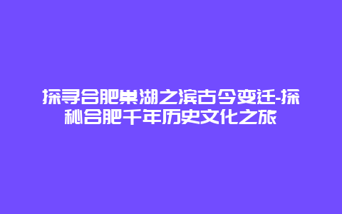 探寻合肥巢湖之滨古今变迁-探秘合肥千年历史文化之旅