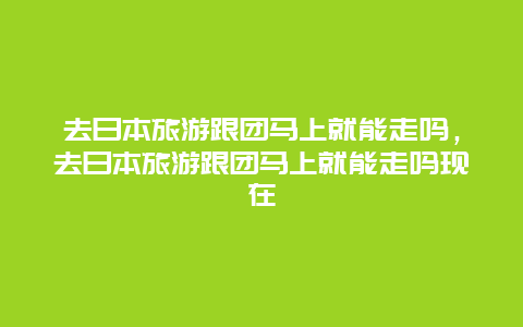 去日本旅游跟团马上就能走吗，去日本旅游跟团马上就能走吗现在