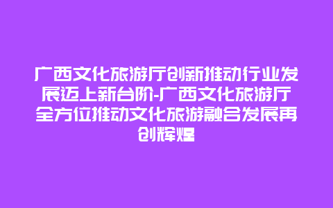 广西文化旅游厅创新推动行业发展迈上新台阶-广西文化旅游厅全方位推动文化旅游融合发展再创辉煌