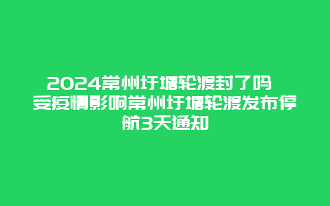 2024常州圩塘轮渡封了吗 受疫情影响常州圩塘轮渡发布停航3天通知