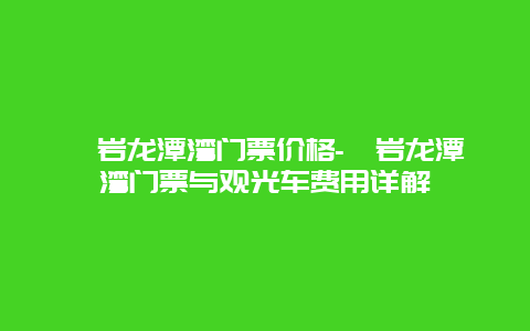 岫岩龙潭湾门票价格-岫岩龙潭湾门票与观光车费用详解