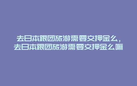 去日本跟团旅游需要交押金么，去日本跟团旅游需要交押金么嘛