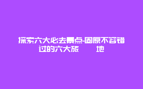 探索六大必去景点-固原不容错过的六大旅遊勝地