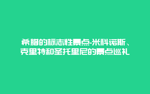 希腊的标志性景点-米科诺斯、克里特和圣托里尼的景点巡礼