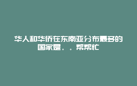 华人和华侨在东南亚分布最多的国家是。。帮帮忙