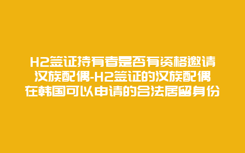 H2签证持有者是否有资格邀请汉族配偶-H2签证的汉族配偶在韩国可以申请的合法居留身份