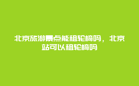 北京旅游景点能租轮椅吗，北京站可以租轮椅吗