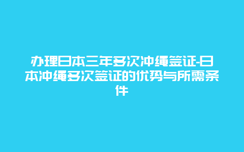 办理日本三年多次冲绳签证-日本冲绳多次签证的优势与所需条件