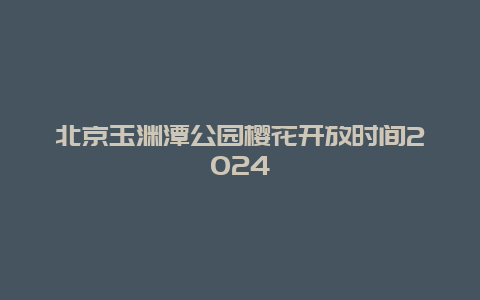 北京玉渊潭公园樱花开放时间2024