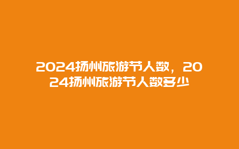 2024扬州旅游节人数，2024扬州旅游节人数多少