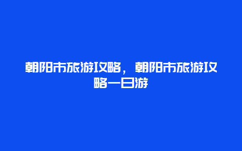 朝阳市旅游攻略，朝阳市旅游攻略一日游