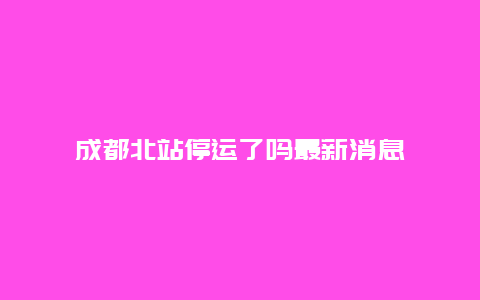 成都北站停运了吗最新消息