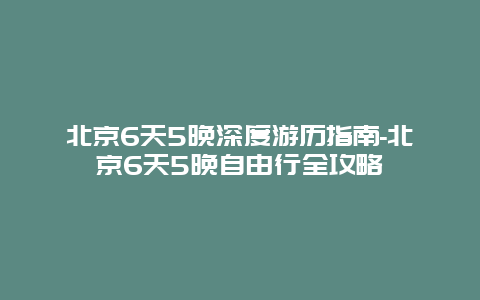 北京6天5晚深度游历指南-北京6天5晚自由行全攻略