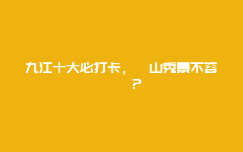 九江十大必打卡，廬山秀景不容錯過？