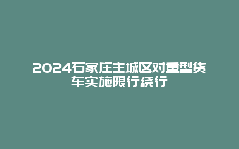 2024石家庄主城区对重型货车实施限行绕行