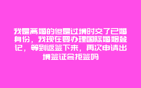 我是离婚的但是过境时交了已婚身份，我现在要办理国际婚姻登记，等到返签下来，再次申请出境签证会拒签吗