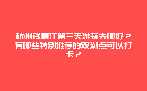 杭州钱塘江第三天游玩去哪好？有哪些特别推荐的观潮点可以打卡？