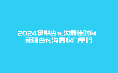 2024伊犁杏花沟最佳时间 新疆杏花沟要收门票吗