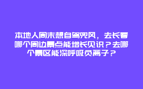 本地人周末想自驾兜风，去长春哪个周边景点能增长见识？去哪个景区能深呼吸负离子？