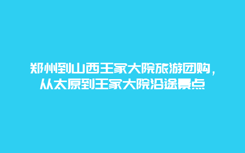 郑州到山西王家大院旅游团购，从太原到王家大院沿途景点