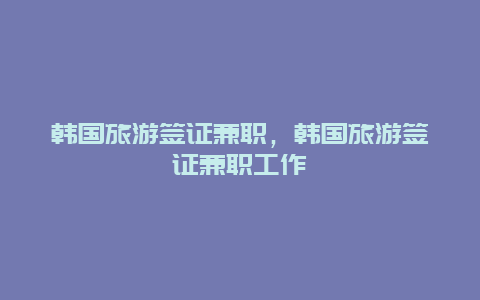 韩国旅游签证兼职，韩国旅游签证兼职工作