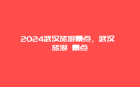 2024武汉旅游景点，武汉 旅游 景点