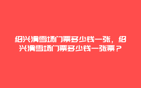 绍兴滑雪场门票多少钱一张，绍兴滑雪场门票多少钱一张票？