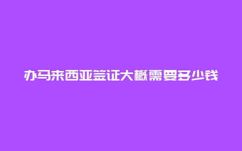 办马来西亚签证大概需要多少钱