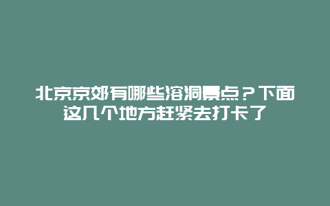 北京京郊有哪些溶洞景点？下面这几个地方赶紧去打卡了