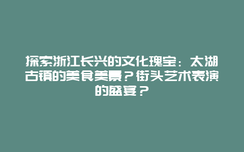 探索浙江长兴的文化瑰宝：太湖古镇的美食美景？街头艺术表演的盛宴？